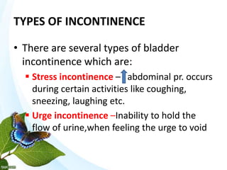 TYPES OF INCONTINENCE
• There are several types of bladder
incontinence which are:
 Stress incontinence – abdominal pr. occurs
during certain activities like coughing,
sneezing, laughing etc.
 Urge incontinence –Inability to hold the
flow of urine,when feeling the urge to void
 