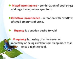 Mixed incontinence – combination of both stress
and urge incontinence symptoms
Overflow incontinence – retention with overflow
of small amounts of urine.
Urgency is a sudden desire to void
Frequency is passing of urine seven or
more/day or being awoken from sleep more than
jif once a night to void.
 