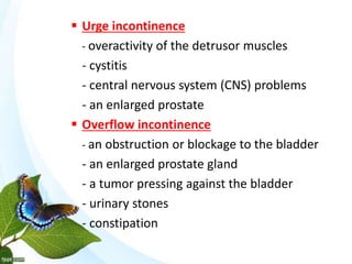  Urge incontinence
- overactivity of the detrusor muscles
- cystitis
- central nervous system (CNS) problems
- an enlarged prostate
 Overflow incontinence
- an obstruction or blockage to the bladder
- an enlarged prostate gland
- a tumor pressing against the bladder
- urinary stones
- constipation
 