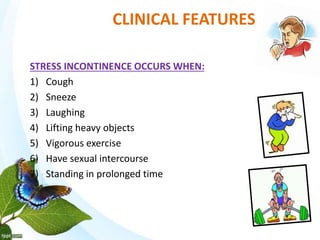 CLINICAL FEATURES
STRESS INCONTINENCE OCCURS WHEN:
1) Cough
2) Sneeze
3) Laughing
4) Lifting heavy objects
5) Vigorous exercise
6) Have sexual intercourse
7) Standing in prolonged time
 