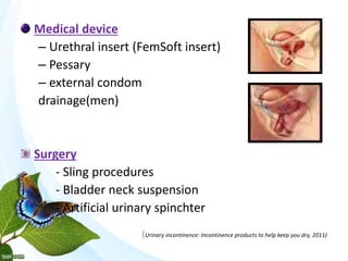 Medical device
– Urethral insert (FemSoft insert)
– Pessary
– external condom
drainage(men)
Surgery
- Sling procedures
- Bladder neck suspension
- Artificial urinary spinchter
(Urinary incontinence: Incontinence products to help keep you dry, 2011)
 