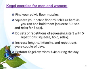 Find your pelvic floor muscles.
Squeeze your pelvic floor muscles as hard as
you can and hold them (squeeze 3-5 sec
and relax for 5 sec).
Do sets of repetitions of squeezing (start with 5
repetitions: squeeze, hold, relax).
Increase lengths, intensity, and repetitions
every couple of days.
Perform Kegel exercises 3-4x during the day.
36
Kegel exercise for men and women:
 