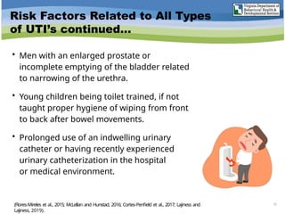 Risk Factors Related to All Types
of UTI’s continued…
• Men with an enlarged prostate or
incomplete emptying of the bladder related
to narrowing of the urethra.
• Young children being toilet trained, if not
taught proper hygiene of wiping from front
to back after bowel movements.
• Prolonged use of an indwelling urinary
catheter or having recently experienced
urinary catheterization in the hospital
or medical environment.
15
(Flores-Mireles et al., 2015; McLellan and Hunstad, 2016; Cortes-Penfield et al., 2017; Lajiness and
Lajiness, 2019).
 