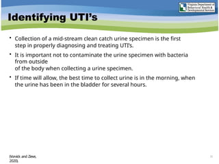 Identifying UTI’s
• Collection of a mid-stream clean catch urine specimen is the first
step in properly diagnosing and treating UTI’s.
• It is important not to contaminate the urine specimen with bacteria
from outside
of the body when collecting a urine specimen.
• If time will allow, the best time to collect urine is in the morning, when
the urine has been in the bladder for several hours.
Male clean catch urine sample
(Vorvick and Zieve,
2020).
22
 