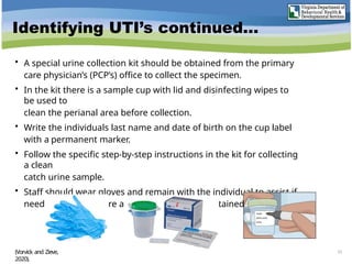 Identifying UTI’s continued…
• A special urine collection kit should be obtained from the primary
care physician’s (PCP’s) office to collect the specimen.
• In the kit there is a sample cup with lid and disinfecting wipes to
be used to
clean the perianal area before collection.
• Write the individuals last name and date of birth on the cup label
with a permanent marker.
• Follow the specific step-by-step instructions in the kit for collecting
a clean
catch urine sample.
• Staff should wear gloves and remain with the individual to assist if
needed, and to ensure a clean catch urine is obtained.
(Vorvick and Zieve,
2020).
23
 