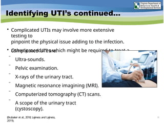Identifying UTI’s continued…
• Complicated UTIs may involve more extensive
testing to
pinpoint the physical issue adding to the infection.
• Other procedures which might be required to treat a
complicated UTI are:
 Ultra-sounds.
 Pelvic examination.
 X-rays of the urinary tract.
 Magnetic resonance imagining (MRI).
 Computerized tomography (CT) scans.
 A scope of the urinary tract
(cystoscopy).
(Brubaker et al., 2018; Lajiness and Lajiness,
2019).
25
 