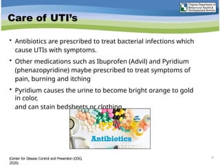 Care of UTI’s
• Antibiotics are prescribed to treat bacterial infections which
cause UTIs with symptoms.
• Other medications such as Ibuprofen (Advil) and Pyridium
(phenazopyridine) maybe prescribed to treat symptoms of
pain, burning and itching
• Pyridium causes the urine to become bright orange to gold
in color,
and can stain bedsheets or clothing.
34
(Center for Disease Control and Prevention (CDC),
2020).
 