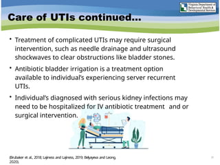 Care of UTIs continued…
• Treatment of complicated UTIs may require surgical
intervention, such as needle drainage and ultrasound
shockwaves to clear obstructions like bladder stones.
• Antibiotic bladder irrigation is a treatment option
available to individual’s experiencing server recurrent
UTIs.
• Individual’s diagnosed with serious kidney infections may
need to be hospitalized for IV antibiotic treatment and or
surgical intervention.
37
(Brubaker et al., 2018; Lajiness and Lajiness, 2019; Belyayeva and Leong,
2020).
 