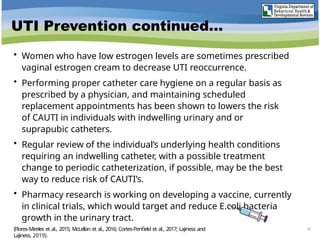 UTI Prevention continued…
• Women who have low estrogen levels are sometimes prescribed
vaginal estrogen cream to decrease UTI reoccurrence.
• Performing proper catheter care hygiene on a regular basis as
prescribed by a physician, and maintaining scheduled
replacement appointments has been shown to lowers the risk
of CAUTI in individuals with indwelling urinary and or
suprapubic catheters.
• Regular review of the individual’s underlying health conditions
requiring an indwelling catheter, with a possible treatment
change to periodic catheterization, if possible, may be the best
way to reduce risk of CAUTI’s.
• Pharmacy research is working on developing a vaccine, currently
in clinical trials, which would target and reduce E.coli bacteria
growth in the urinary tract.
43
(Flores-Mireles et al., 2015; McLellan et al., 2016; Cortes-Penfield et al., 2017; Lajiness and
Lajiness, 2019).
 