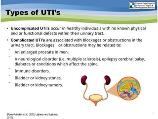 Types of UTI’s
• Uncomplicated UTI’s occur in healthy individuals with no known physical
and or functional defects within their urinary tract.
• Complicated UTI’s are associated with blockages or obstructions in the
urinary tract. Blockages or obstructions may be related to:
 An enlarged prostate in men.
 A neurological disorder (i.e. multiple sclerosis), epilepsy cerebral palsy,
diabetes or conditions which affect the spine.
 Immune disorders.
 Bladder or kidney stones.
 Bladder or kidney tumors.
7
(Flores-Mireles et al., 2015; Lajiness and Lajiness,
2019).
 