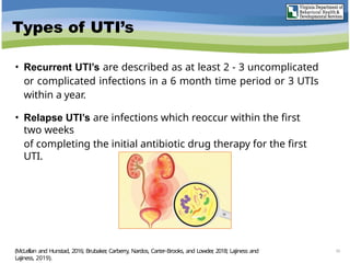 Types of UTI’s
• Recurrent UTI’s are described as at least 2 - 3 uncomplicated
or complicated infections in a 6 month time period or 3 UTIs
within a year.
• Relapse UTI’s are infections which reoccur within the first
two weeks
of completing the initial antibiotic drug therapy for the first
UTI.
(McLellan and Hunstad, 2016; Brubaker
, Carberry, Nardos, Carter-Brooks, and Lowder
, 2018; Lajiness and
Lajiness, 2019).
10
 
