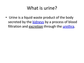 What is urine?
• Urine is a liquid waste product of the body
secreted by the kidneys by a process of blood
filtration and excretion through the urethra.
 
