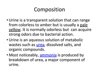 Composition
• Urine is a transparent solution that can range
from colorless to amber but is usually a pale
yellow. It is normally odorless but can acquire
strong odors due to bacterial action.
• Urine is an aqueous solution of metabolic
wastes such as urea, dissolved salts, and
organic compounds.
• Most noticeably, ammonia is produced by
breakdown of urea, a major component of
urine.
 