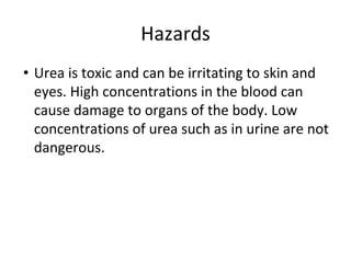 Hazards
• Urea is toxic and can be irritating to skin and
eyes. High concentrations in the blood can
cause damage to organs of the body. Low
concentrations of urea such as in urine are not
dangerous.
 