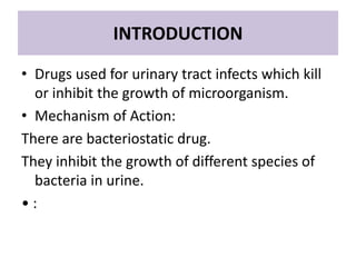 INTRODUCTION
• Drugs used for urinary tract infects which kill
or inhibit the growth of microorganism.
• Mechanism of Action:
There are bacteriostatic drug.
They inhibit the growth of different species of
bacteria in urine.
• :
 