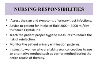 NURSING RESPONSIBILITIES
• Assess the sign and symptoms of urinary tract infections.
• Advice to patient for intake of fluid 2000 – 3000 ml/day
to reduce Crystalluria.
• Teach the patient proper hygiene measures to reduce the
risk of reinfection.
• Monitor the patient urinary elimination patterns.
• Instruct to women who are taking oral conceptives to use
an alternative method such as barrier method during the
entire course of therapy.
 
