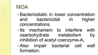 MOA
 Bacteriostatic in lower concentration
and bactericidal in higher
concentrations.
 Its mechanism to interfere with
caarbohydrate metabolism by
inhibition of acetyl coenzyme-A,
 Also impair bacterial cell wall
formation.
 