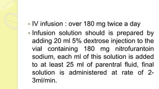  IV infusion : over 180 mg twice a day
 Infusion solution should is prepared by
adding 20 ml 5% dextrose injection to the
vial containing 180 mg nitrofurantoin
sodium, each ml of this solution is added
to at least 25 ml of parentral fluid, final
solution is administered at rate of 2-
3ml/min.
 