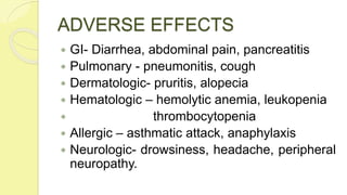 ADVERSE EFFECTS
 GI- Diarrhea, abdominal pain, pancreatitis
 Pulmonary - pneumonitis, cough
 Dermatologic- pruritis, alopecia
 Hematologic – hemolytic anemia, leukopenia
 thrombocytopenia
 Allergic – asthmatic attack, anaphylaxis
 Neurologic- drowsiness, headache, peripheral
neuropathy.
 