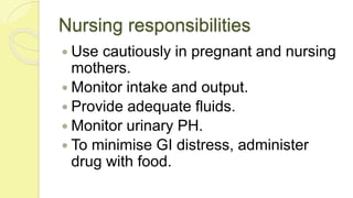 Nursing responsibilities
 Use cautiously in pregnant and nursing
mothers.
 Monitor intake and output.
 Provide adequate fluids.
 Monitor urinary PH.
 To minimise GI distress, administer
drug with food.
 