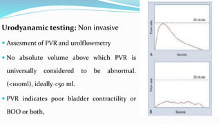 Cystometry
 Invasive
 Evaluate the compliance of bladder
during filling and voiding.
 Detrusor pressure is measured.
 ...