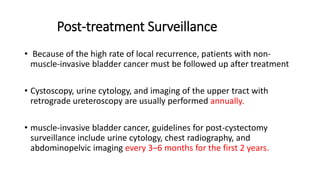 Post-treatment Surveillance
• Because of the high rate of local recurrence, patients with non-
muscle-invasive bladder cancer must be followed up after treatment
• Cystoscopy, urine cytology, and imaging of the upper tract with
retrograde ureteroscopy are usually performed annually.
• muscle-invasive bladder cancer, guidelines for post-cystectomy
surveillance include urine cytology, chest radiography, and
abdominopelvic imaging every 3–6 months for the first 2 years.
 
