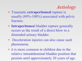 Aetiology
• Traumatic extraperitoneal rupture is
usually (89%-100%) associated with pelvic
fracture.
• Intraperitoneal bladder rupture generally
occurs as the result of a direct blow to a
distended urinary bladder.
• Deceleration injuries can also cause such
phenomena.
• it is more common in children due to the
relative intraabdominal bladder position that
persists until approximately 20 years of age.
 