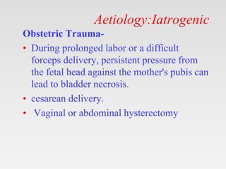 Aetiology:Iatrogenic
Obstetric Trauma-
• During prolonged labor or a difficult
forceps delivery, persistent pressure from
the fetal head against the mother's pubis can
lead to bladder necrosis.
• cesarean delivery.
• Vaginal or abdominal hysterectomy
 