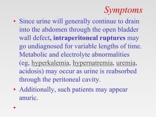 Symptoms
• Since urine will generally continue to drain
into the abdomen through the open bladder
wall defect, intraperitoneal ruptures may
go undiagnosed for variable lengths of time.
Metabolic and electrolyte abnormalities
(eg, hyperkalemia, hypernatremia, uremia,
acidosis) may occur as urine is reabsorbed
through the peritoneal cavity.
• Additionally, such patients may appear
anuric.
•
 