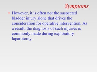 Symptoms
• However, it is often not the suspected
bladder injury alone that drives the
consideration for operative intervention. As
a result, the diagnosis of such injuries is
commonly made during exploratory
laparotomy.
 