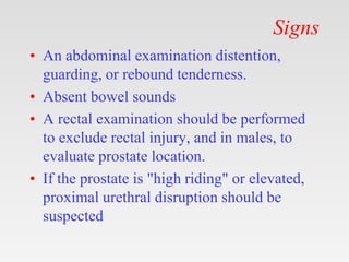 Signs
• An abdominal examination distention,
guarding, or rebound tenderness.
• Absent bowel sounds
• A rectal examination should be performed
to exclude rectal injury, and in males, to
evaluate prostate location.
• If the prostate is "high riding" or elevated,
proximal urethral disruption should be
suspected
 