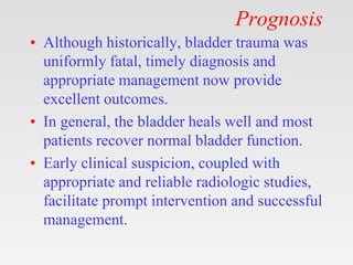 Prognosis
• Although historically, bladder trauma was
uniformly fatal, timely diagnosis and
appropriate management now provide
excellent outcomes.
• In general, the bladder heals well and most
patients recover normal bladder function.
• Early clinical suspicion, coupled with
appropriate and reliable radiologic studies,
facilitate prompt intervention and successful
management.
 