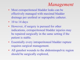 Management
• Most extraperitoneal bladder leaks can be
effectively managed with maximal bladder
drainage per urethral or suprapubic catheter.
• 10 to 14 days
• However, if surgery is pursued for other
indications, extraperitoneal bladder injuries may
be repaired surgically in the same setting if the
patient is stable.
• Essentially every intraperitoneal bladder rupture
requires surgical management.
• All gunshot wounds to the abdominopelvic region
should be surgically explored,
 