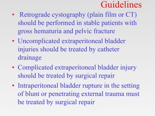 Guidelines
• Retrograde cystography (plain film or CT)
should be performed in stable patients with
gross hematuria and pelvic fracture
• Uncomplicated extraperitoneal bladder
injuries should be treated by catheter
drainage
• Complicated extraperitoneal bladder injury
should be treated by surgical repair
• Intraperitoneal bladder rupture in the setting
of blunt or penetrating external trauma must
be treated by surgical repair
 
