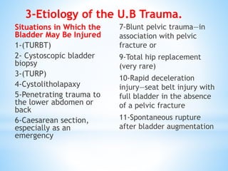 Situations in Which the
Bladder May Be Injured
1-(TURBT)
2- Cystoscopic bladder
biopsy
3-(TURP)
4-Cystolitholapaxy
5-Penetrating trauma to
the lower abdomen or
back
6-Caesarean section,
especially as an
emergency
7-Blunt pelvic trauma—in
association with pelvic
fracture or
9-Total hip replacement
(very rare)
10-Rapid deceleration
injury—seat belt injury with
full bladder in the absence
of a pelvic fracture
11-Spontaneous rupture
after bladder augmentation
3-Etiology of the U.B Trauma.
 