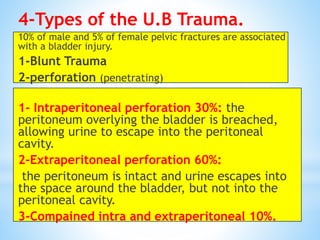 4-Types of the U.B Trauma.
10% of male and 5% of female pelvic fractures are associated
with a bladder injury.
1-Blunt Trauma
2-perforation (penetrating)
1- Intraperitoneal perforation 30%: the
peritoneum overlying the bladder is breached,
allowing urine to escape into the peritoneal
cavity.
2-Extraperitoneal perforation 60%:
the peritoneum is intact and urine escapes into
the space around the bladder, but not into the
peritoneal cavity.
3-Compained intra and extraperitoneal 10%.
 