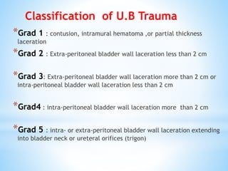 *Grad 1 : contusion, intramural hematoma ,or partial thickness
laceration
*Grad 2 : Extra-peritoneal bladder wall laceration less than 2 cm
*Grad 3: Extra-peritoneal bladder wall laceration more than 2 cm or
intra-peritoneal bladder wall laceration less than 2 cm
*Grad4 : intra-peritoneal bladder wall laceration more than 2 cm
*Grad 5 : intra- or extra-peritoneal bladder wall laceration extending
into bladder neck or ureteral orifices (trigon)
Classification of U.B Trauma
 