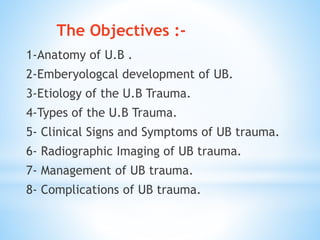 1-Anatomy of U.B .
2-Emberyologcal development of UB.
3-Etiology of the U.B Trauma.
4-Types of the U.B Trauma.
5- Clinical Signs and Symptoms of UB trauma.
6- Radiographic Imaging of UB trauma.
7- Management of UB trauma.
8- Complications of UB trauma.
The Objectives :-
 