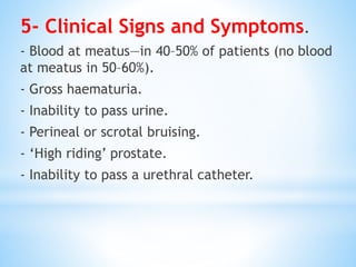 5- Clinical Signs and Symptoms.
- Blood at meatus—in 40–50% of patients (no blood
at meatus in 50–60%).
- Gross haematuria.
- Inability to pass urine.
- Perineal or scrotal bruising.
- ‘High riding’ prostate.
- Inability to pass a urethral catheter.
 