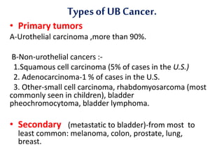 Typesof UB Cancer.
• Primary tumors
A-Urothelial carcinoma ,more than 90%.
B-Non-urothelial cancers :-
1.Squamous cell carcinoma (5% of cases in the U.S.)
2. Adenocarcinoma-1 % of cases in the U.S.
3. Other-small cell carcinoma, rhabdomyosarcoma (most
commonly seen in children), bladder
pheochromocytoma, bladder lymphoma.
• Secondary (metastatic to bladder)-from most to
least common: melanoma, colon, prostate, lung,
breast.
 
