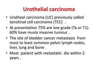 Urothelial carcinoma
• Urotheal carcinoma (UC) previously called
tansitinal cell carcinoma (TCC) .
• At presentation 75% are low grade (Ta or T1).
60% have musle invasive tumour .
• The site of bladder cancer metastasis from
most to least common pelvic lymph nodes,
liver, lung and bone .
• Most patient with metastatic die within 2
years .
 