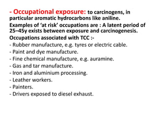 - Occupational exposure: to carcinogens, in
particular aromatic hydrocarbons like aniline.
Examples of ‘at risk’ occupations are : A latent period of
25–45y exists between exposure and carcinogenesis.
Occupations associated with TCC :-
- Rubber manufacture, e.g. tyres or electric cable.
- Paint and dye manufacture.
- Fine chemical manufacture, e.g. auramine.
- Gas and tar manufacture.
- Iron and aluminium processing.
- Leather workers.
- Painters.
- Drivers exposed to diesel exhaust.
 