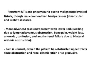 - Recurrent UTIs and pneumaturia due to malignantcolovesical
fistula, though less common than benign causes (diverticular
and Crohn’s disease).
- More advanced cases may present with lower limb swelling
due to lymphatic/venous obstruction, bone pain, weight loss,
anorexia , confusion, and anuria (renal failure due to bilateral
ureteric obstruction).
- Pain is unusual, even if the patient has obstructed upper tracts
since obstruction and renal deterioration arise gradually.
 