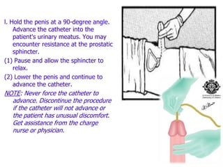 l. Hold the penis at a 90-degree angle.
Advance the catheter into the
patient's urinary meatus. You may
encounter resistance at the prostatic
sphincter.
(1) Pause and allow the sphincter to
relax.
(2) Lower the penis and continue to
advance the catheter.
NOTE: Never force the catheter to
advance. Discontinue the procedure
if the catheter will not advance or
the patient has unusual discomfort.
Get assistance from the charge
nurse or physician.
 