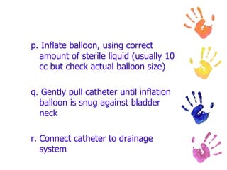p. Inflate balloon, using correct
amount of sterile liquid (usually 10
cc but check actual balloon size)
q. Gently pull catheter until inflation
balloon is snug against bladder
neck
r. Connect catheter to drainage
system
 
