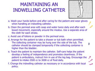 MAINTAINING AN
INDWELLING CATHETER
a. Wash your hands before and after caring for the patient and wear gloves
when handling an indwelling catheter.
b. Clean the perineal area with soap and water twice daily and after each
bowel movement, especially around the meatus. Use a separate area of
the cloth for each stroke.
c. Avoid use of lotions or powder in the perineal area.
d. Arrange for the patient to take a shower or tub bath when permitted.
The collecting container may be hung over the side of the tub. The
catheter should be clamped temporarily if the collecting container is
higher than the bladder.
e. Teach the patient to maintain the catheter. Self-care helps the patient
develop a feeling of independence and promotes cleanliness. If the
patient is ambulatory, instruct him in use of the leg bag. Encourage the
patient to intake 2500 cc to 3000 cc of fluid daily.
f. Change the indwelling catheter as necessary or in accordance with local
policy.
 