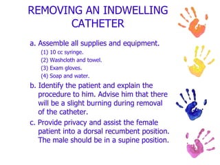 REMOVING AN INDWELLING
CATHETER
a. Assemble all supplies and equipment.
(1) 10 cc syringe.
(2) Washcloth and towel.
(3) Exam gloves.
(4) Soap and water.
b. Identify the patient and explain the
procedure to him. Advise him that there
will be a slight burning during removal
of the catheter.
c. Provide privacy and assist the female
patient into a dorsal recumbent position.
The male should be in a supine position.
 