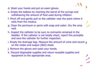 d. Wash your hands and put on exam gloves.
e. Empty the balloon by inserting the barrel of the syringe and
withdrawing the amount of fluid used during inflation.
f. Pinch off and gently pull on the catheter near the point where it
exits from the meatus.
g. Clean the perineum or penis with soap and water. Dry the area
well.
h. Inspect the catheter to be sure no remnants remained in the
bladder. If the catheter is not totally intact, report this promptly
and save the catheter for further inspection.
i. Empty the drainage bag. Measure the amount of urine and record
on the intake and output (I&O) sheet.
j. Remove the gloves and wash your hands.
k. Discard disposable supplies and return reusable supplies and
equipment to the appropriate area.
 