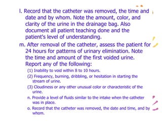 l. Record that the catheter was removed, the time and
date and by whom. Note the amount, color, and
clarity of the urine in the drainage bag. Also
document all patient teaching done and the
patient's level of understanding.
m. After removal of the catheter, assess the patient for
24 hours for patterns of urinary elimination. Note
the time and amount of the first voided urine.
Report any of the following:
(1) Inability to void within 8 to 10 hours.
(2) Frequency, burning, dribbling, or hesitation in starting the
stream of urine.
(3) Cloudiness or any other unusual color or characteristic of the
urine.
n. Provide a level of fluids similar to the intake when the catheter
was in place.
o. Record that the catheter was removed, the date and time, and by
whom.
 