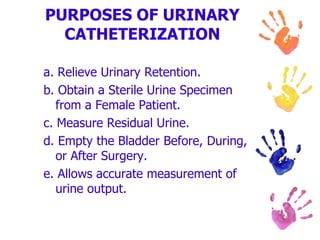 PURPOSES OF URINARY
CATHETERIZATION
a. Relieve Urinary Retention.
b. Obtain a Sterile Urine Specimen
from a Female Patient.
c. Measure Residual Urine.
d. Empty the Bladder Before, During,
or After Surgery.
e. Allows accurate measurement of
urine output.
 